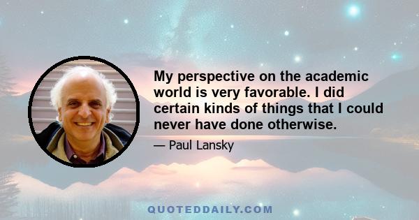 My perspective on the academic world is very favorable. I did certain kinds of things that I could never have done otherwise.