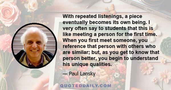 With repeated listenings, a piece eventually becomes its own being. I very often say to students that this is like meeting a person for the first time. When you first meet someone, you reference that person with others