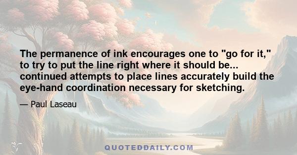 The permanence of ink encourages one to go for it, to try to put the line right where it should be... continued attempts to place lines accurately build the eye-hand coordination necessary for sketching.