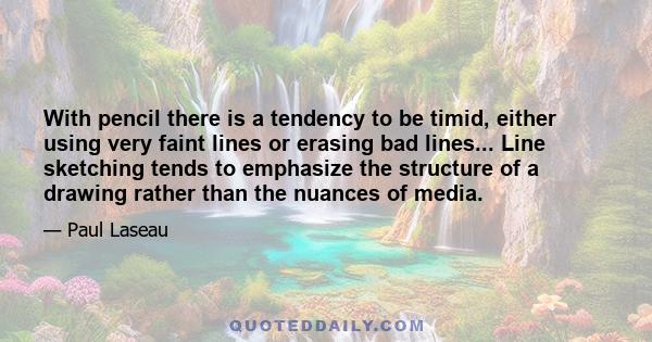 With pencil there is a tendency to be timid, either using very faint lines or erasing bad lines... Line sketching tends to emphasize the structure of a drawing rather than the nuances of media.