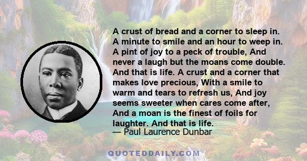 A crust of bread and a corner to sleep in. A minute to smile and an hour to weep in. A pint of joy to a peck of trouble, And never a laugh but the moans come double. And that is life. A crust and a corner that makes