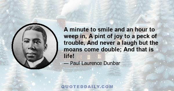 A minute to smile and an hour to weep in, A pint of joy to a peck of trouble, And never a laugh but the moans come double; And that is life!