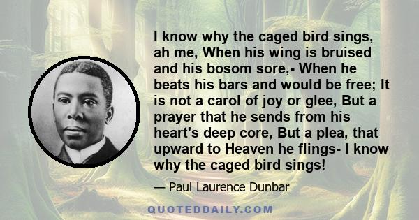 I know why the caged bird sings, ah me, When his wing is bruised and his bosom sore,- When he beats his bars and would be free; It is not a carol of joy or glee, But a prayer that he sends from his heart's deep core,