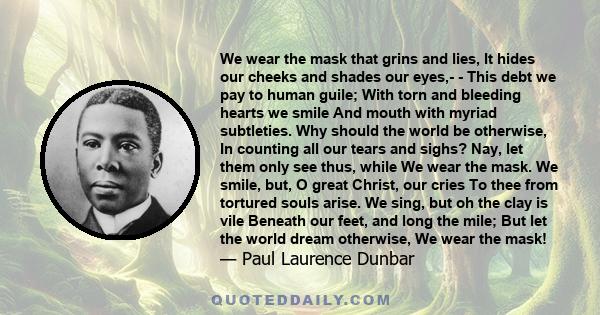 We wear the mask that grins and lies, It hides our cheeks and shades our eyes,- - This debt we pay to human guile; With torn and bleeding hearts we smile And mouth with myriad subtleties. Why should the world be