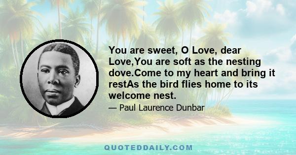 You are sweet, O Love, dear Love,You are soft as the nesting dove.Come to my heart and bring it restAs the bird flies home to its welcome nest.