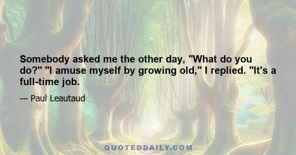 Somebody asked me the other day, What do you do? I amuse myself by growing old, I replied. It's a full-time job.