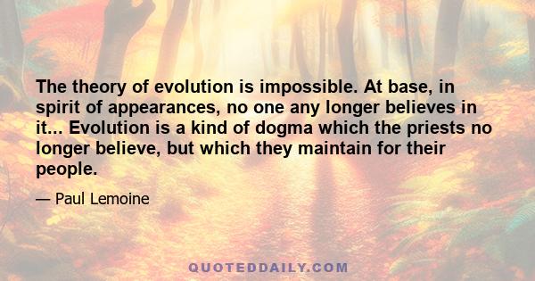 The theory of evolution is impossible. At base, in spirit of appearances, no one any longer believes in it... Evolution is a kind of dogma which the priests no longer believe, but which they maintain for their people.