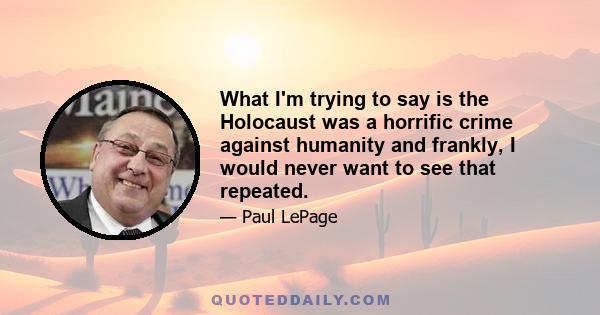 What I'm trying to say is the Holocaust was a horrific crime against humanity and frankly, I would never want to see that repeated.