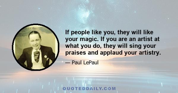 If people like you, they will like your magic. If you are an artist at what you do, they will sing your praises and applaud your artistry.