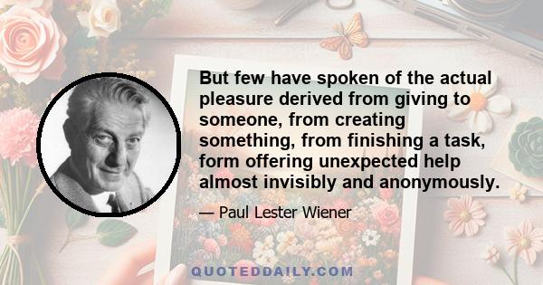 But few have spoken of the actual pleasure derived from giving to someone, from creating something, from finishing a task, form offering unexpected help almost invisibly and anonymously.