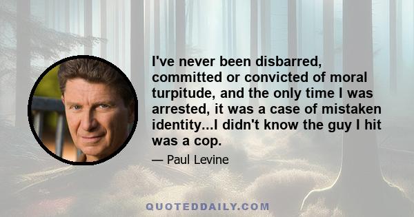 I've never been disbarred, committed or convicted of moral turpitude, and the only time I was arrested, it was a case of mistaken identity...I didn't know the guy I hit was a cop.