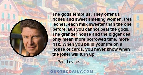 The gods tempt us. They offer us riches and sweet smelling women, tres leches, each milk sweeter than the one before. But you cannot beat the gods. The grander house and the bigger deal only mean more borrowed time,