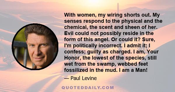 With women, my wiring shorts out. My senses respond to the physical and the chemical, the scent and sheen of her. Evil could not possibly reside in the form of this angel. Or could it? Sure, I'm politically incorrect. I 