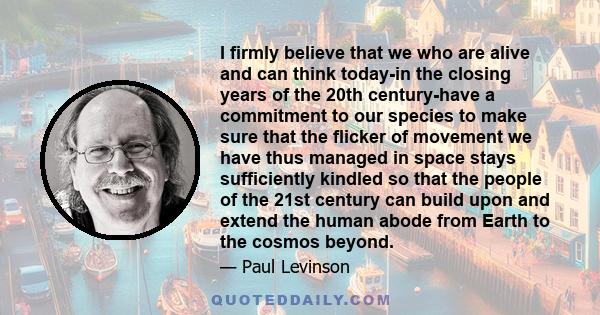 I firmly believe that we who are alive and can think today-in the closing years of the 20th century-have a commitment to our species to make sure that the flicker of movement we have thus managed in space stays