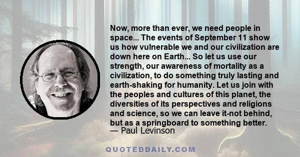 Now, more than ever, we need people in space... The events of September 11 show us how vulnerable we and our civilization are down here on Earth... So let us use our strength, our awareness of mortality as a