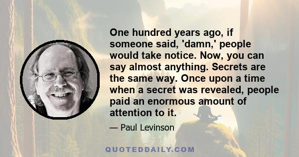 One hundred years ago, if someone said, 'damn,' people would take notice. Now, you can say almost anything. Secrets are the same way. Once upon a time when a secret was revealed, people paid an enormous amount of