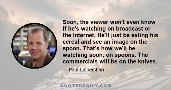 Soon, the viewer won't even know if he's watching on broadcast or the Internet. He'll just be eating his cereal and see an image on the spoon. That's how we'll be watching soon, on spoons. The commercials will be on the 