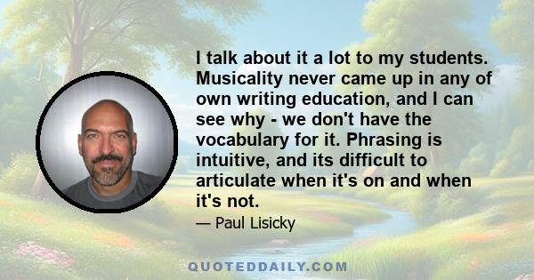 I talk about it a lot to my students. Musicality never came up in any of own writing education, and I can see why - we don't have the vocabulary for it. Phrasing is intuitive, and its difficult to articulate when it's