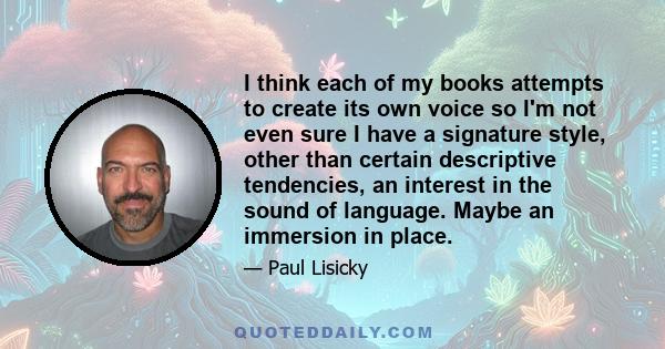 I think each of my books attempts to create its own voice so I'm not even sure I have a signature style, other than certain descriptive tendencies, an interest in the sound of language. Maybe an immersion in place.