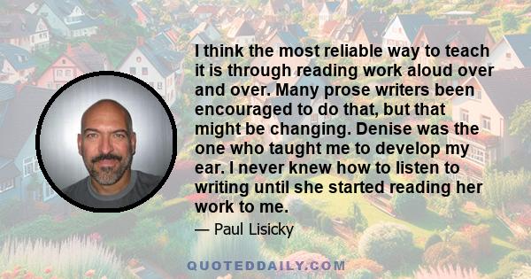 I think the most reliable way to teach it is through reading work aloud over and over. Many prose writers been encouraged to do that, but that might be changing. Denise was the one who taught me to develop my ear. I