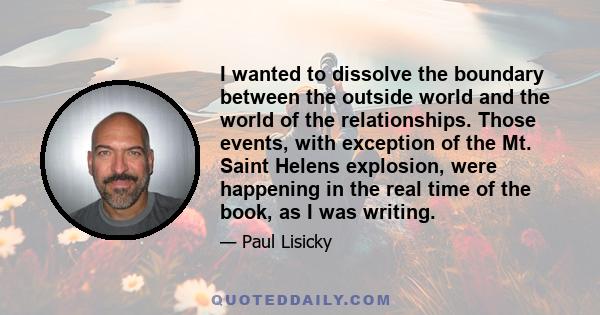 I wanted to dissolve the boundary between the outside world and the world of the relationships. Those events, with exception of the Mt. Saint Helens explosion, were happening in the real time of the book, as I was