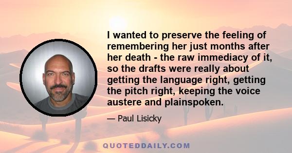 I wanted to preserve the feeling of remembering her just months after her death - the raw immediacy of it, so the drafts were really about getting the language right, getting the pitch right, keeping the voice austere