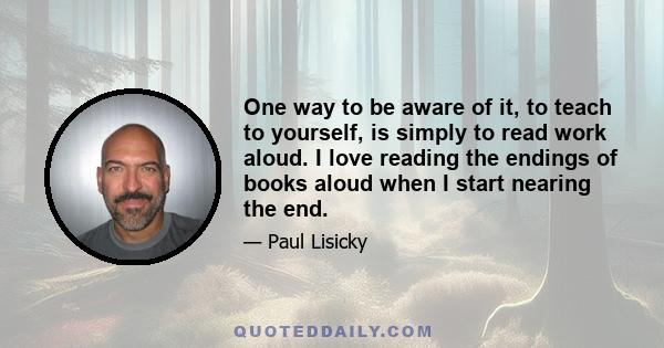 One way to be aware of it, to teach to yourself, is simply to read work aloud. I love reading the endings of books aloud when I start nearing the end.