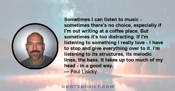 Sometimes I can listen to music - sometimes there's no choice, especially if I'm out writing at a coffee place. But sometimes it's too distracting. If I'm listening to something I really love - I have to stop and give