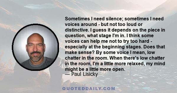 Sometimes I need silence; sometimes I need voices around - but not too loud or distinctive. I guess it depends on the piece in question, what stage I'm in. I think some voices can help me not to try too hard -