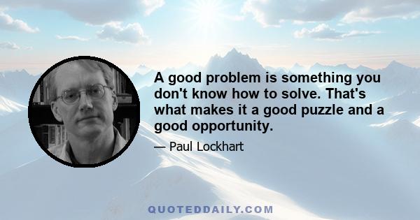 A good problem is something you don't know how to solve. That's what makes it a good puzzle and a good opportunity.