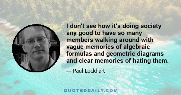 I don't see how it's doing society any good to have so many members walking around with vague memories of algebraic formulas and geometric diagrams and clear memories of hating them.