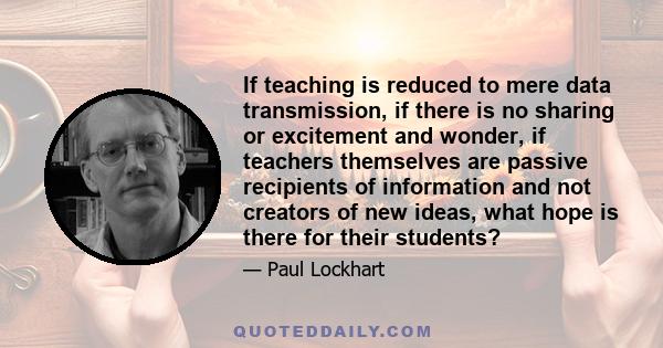 If teaching is reduced to mere data transmission, if there is no sharing or excitement and wonder, if teachers themselves are passive recipients of information and not creators of new ideas, what hope is there for their 