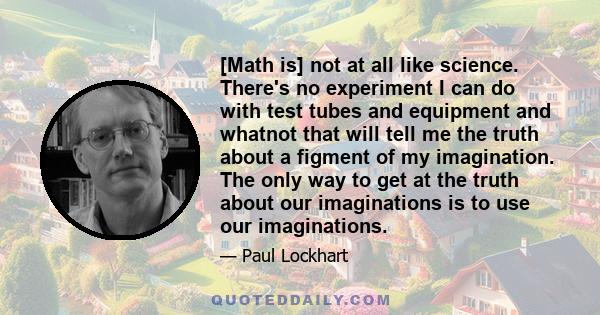 [Math is] not at all like science. There's no experiment I can do with test tubes and equipment and whatnot that will tell me the truth about a figment of my imagination. The only way to get at the truth about our