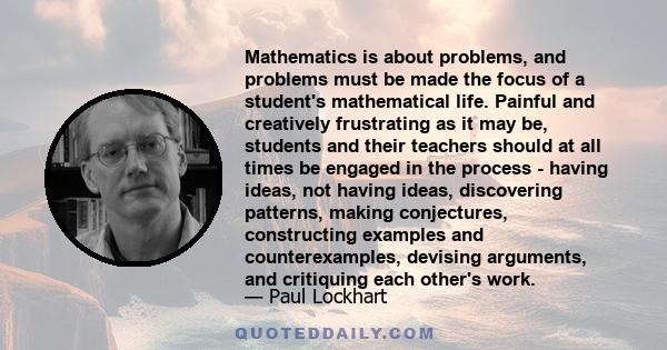 Mathematics is about problems, and problems must be made the focus of a student's mathematical life. Painful and creatively frustrating as it may be, students and their teachers should at all times be engaged in the