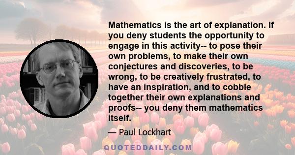 Mathematics is the art of explanation. If you deny students the opportunity to engage in this activity-- to pose their own problems, to make their own conjectures and discoveries, to be wrong, to be creatively