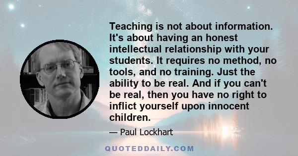 Teaching is not about information. It's about having an honest intellectual relationship with your students. It requires no method, no tools, and no training. Just the ability to be real. And if you can't be real, then