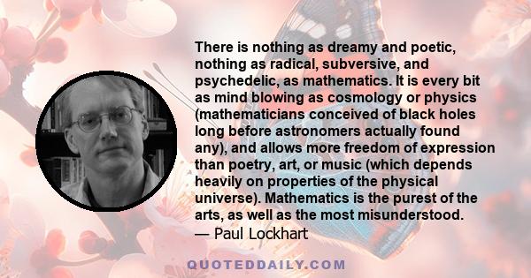 There is nothing as dreamy and poetic, nothing as radical, subversive, and psychedelic, as mathematics. It is every bit as mind blowing as cosmology or physics (mathematicians conceived of black holes long before