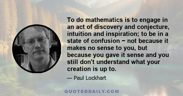 To do mathematics is to engage in an act of discovery and conjecture, intuition and inspiration; to be in a state of confusion − not because it makes no sense to you, but because you gave it sense and you still don't