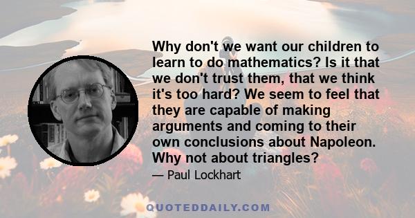 Why don't we want our children to learn to do mathematics? Is it that we don't trust them, that we think it's too hard? We seem to feel that they are capable of making arguments and coming to their own conclusions about 