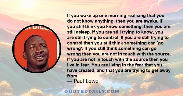 If you wake up one morning realising that you do not know anything, then you are awake. If you still think you know something, then you are still asleep. If you are still trying to know, you are still trying to control. 