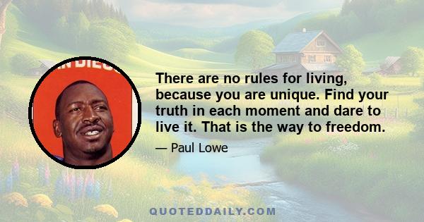 There are no rules for living, because you are unique. Find your truth in each moment and dare to live it. That is the way to freedom.