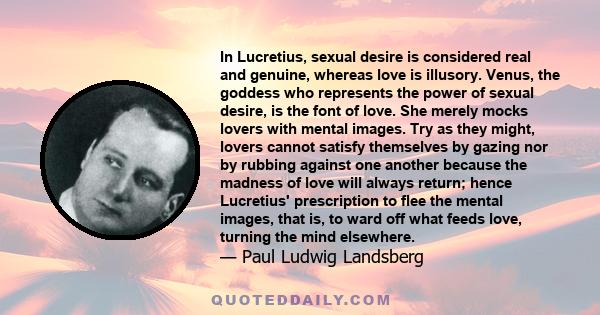 In Lucretius, sexual desire is considered real and genuine, whereas love is illusory. Venus, the goddess who represents the power of sexual desire, is the font of love. She merely mocks lovers with mental images. Try as 