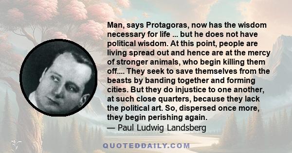 Man, says Protagoras, now has the wisdom necessary for life ... but he does not have political wisdom. At this point, people are living spread out and hence are at the mercy of stronger animals, who begin killing them