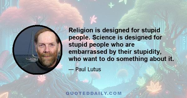 Religion is designed for stupid people. Science is designed for stupid people who are embarrassed by their stupidity, who want to do something about it.