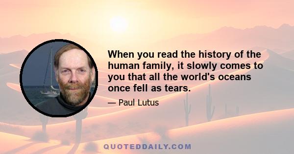 When you read the history of the human family, it slowly comes to you that all the world's oceans once fell as tears.