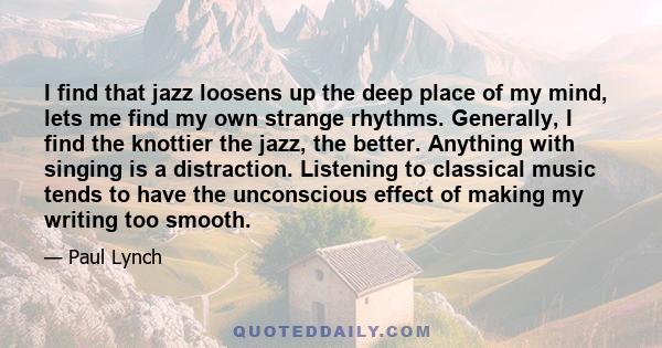 I find that jazz loosens up the deep place of my mind, lets me find my own strange rhythms. Generally, I find the knottier the jazz, the better. Anything with singing is a distraction. Listening to classical music tends 