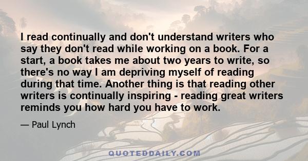 I read continually and don't understand writers who say they don't read while working on a book. For a start, a book takes me about two years to write, so there's no way I am depriving myself of reading during that