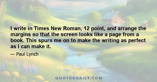 I write in Times New Roman, 12 point, and arrange the margins so that the screen looks like a page from a book. This spurs me on to make the writing as perfect as I can make it.