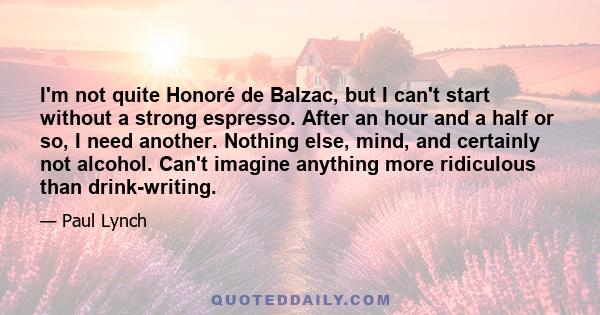 I'm not quite Honoré de Balzac, but I can't start without a strong espresso. After an hour and a half or so, I need another. Nothing else, mind, and certainly not alcohol. Can't imagine anything more ridiculous than