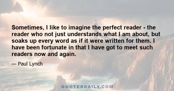 Sometimes, I like to imagine the perfect reader - the reader who not just understands what I am about, but soaks up every word as if it were written for them. I have been fortunate in that I have got to meet such